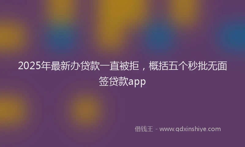 2025年最新办贷款一直被拒，概括五个秒批无面签贷款app