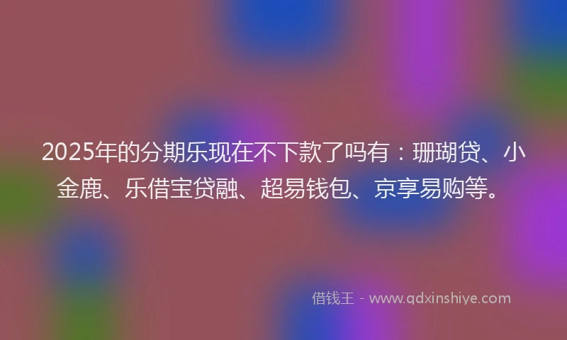 2025年的分期乐现在不下款了吗有：珊瑚贷、小金鹿、乐借宝贷融、超易钱包、京享易购等。