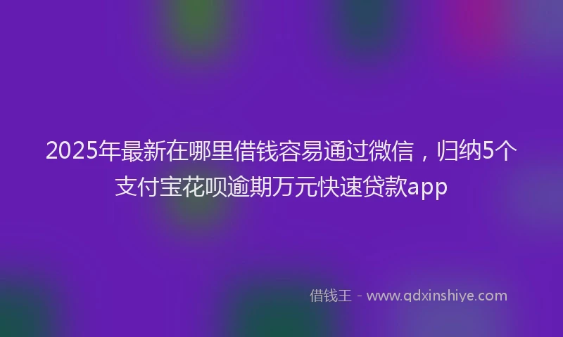 2025年最新在哪里借钱容易通过微信，归纳5个支付宝花呗逾期万元快速贷款app