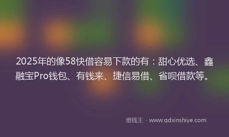 2025年的像58快借容易下款的有：甜心优选、鑫融宝Pro钱包、有钱来、捷信易借、省呗借款等。