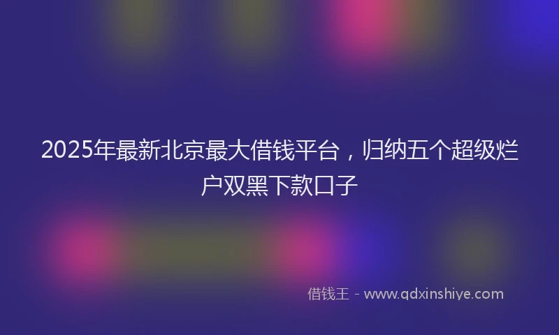 2025年最新北京最大借钱平台，归纳五个超级烂户双黑下款口子