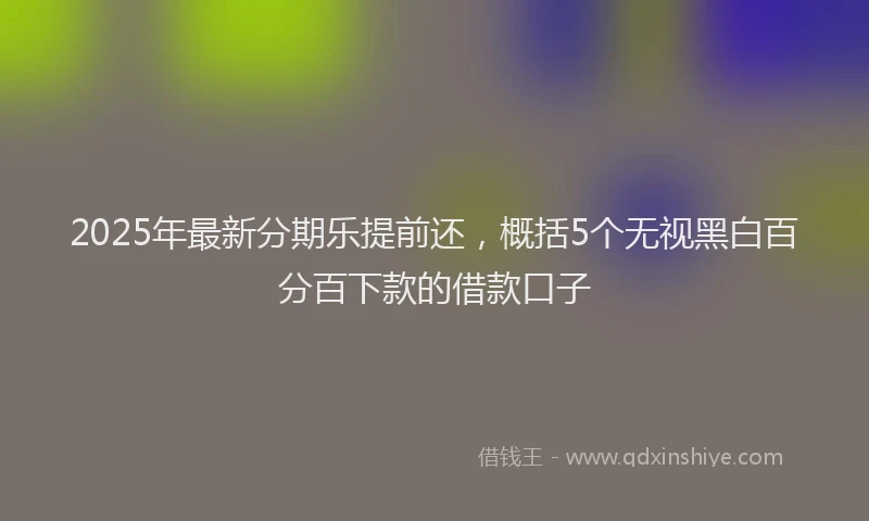 2025年最新分期乐提前还，概括5个无视黑白百分百下款的借款口子