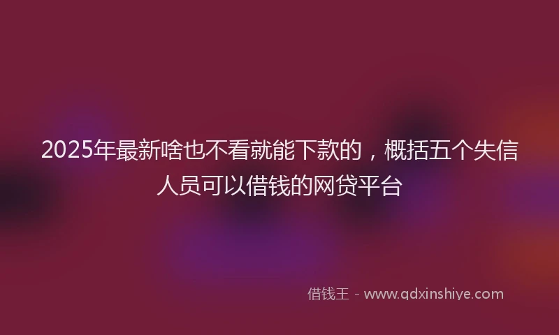 2025年最新啥也不看就能下款的，概括五个失信人员可以借钱的网贷平台