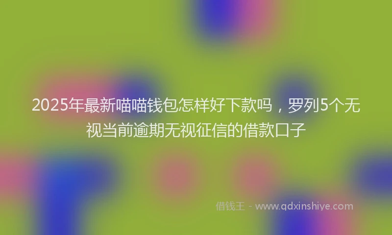 2025年最新喵喵钱包怎样好下款吗，罗列5个无视当前逾期无视征信的借款口子