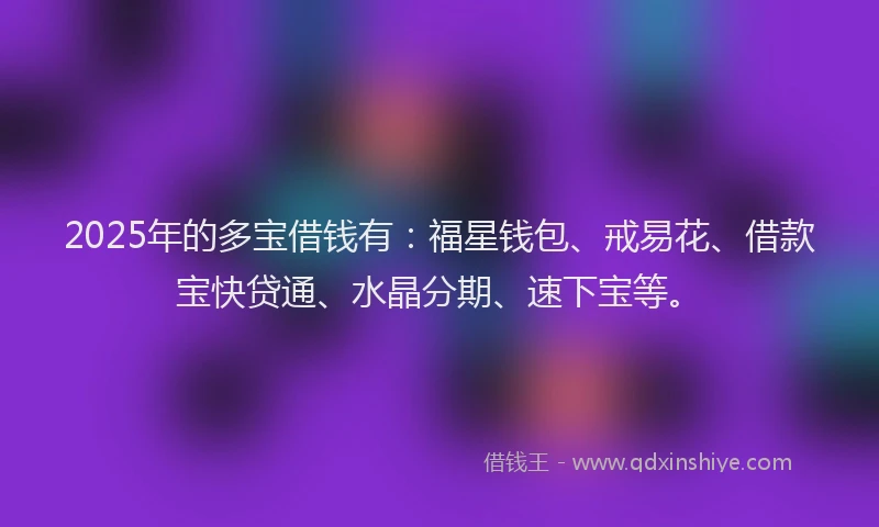 2025年的多宝借钱有：福星钱包、戒易花、借款宝快贷通、水晶分期、速下宝等。