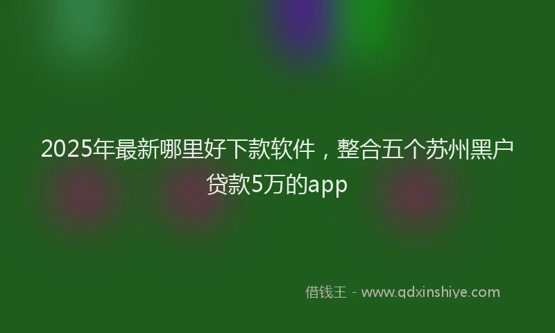 2025年最新哪里好下款软件，整合五个苏州黑户贷款5万的app