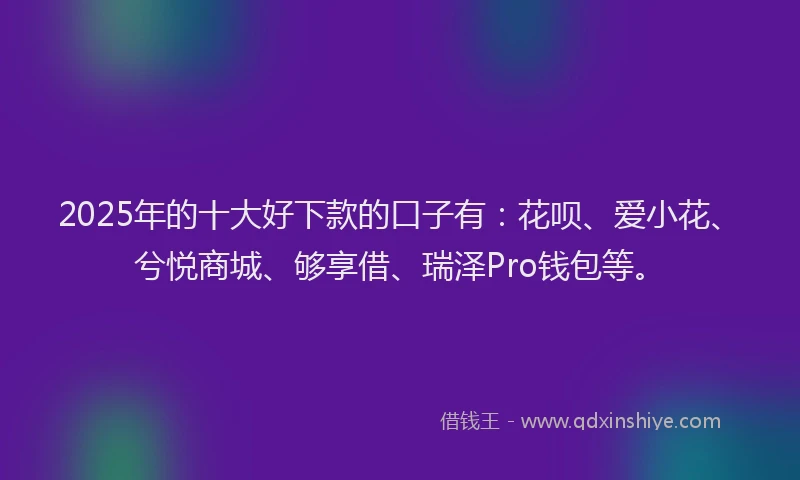 2025年的十大好下款的口子有：花呗、爱小花、兮悦商城、够享借、瑞泽Pro钱包等。