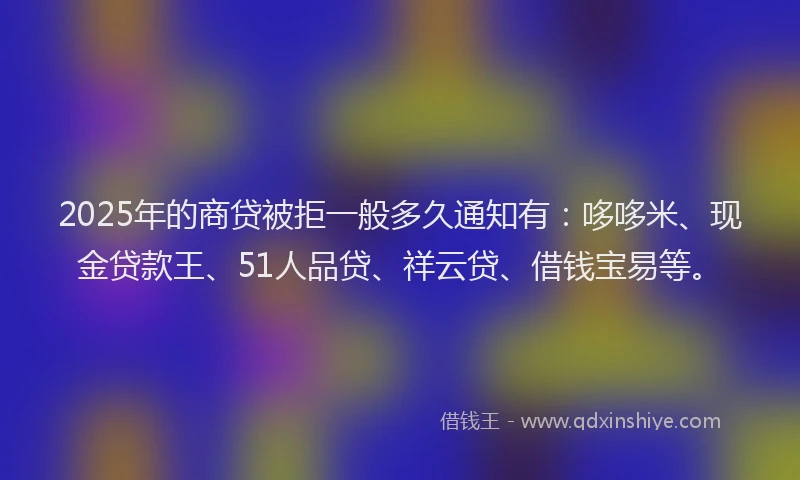 2025年的商贷被拒一般多久通知有：哆哆米、现金贷款王、51人品贷、祥云贷、借钱宝易等。