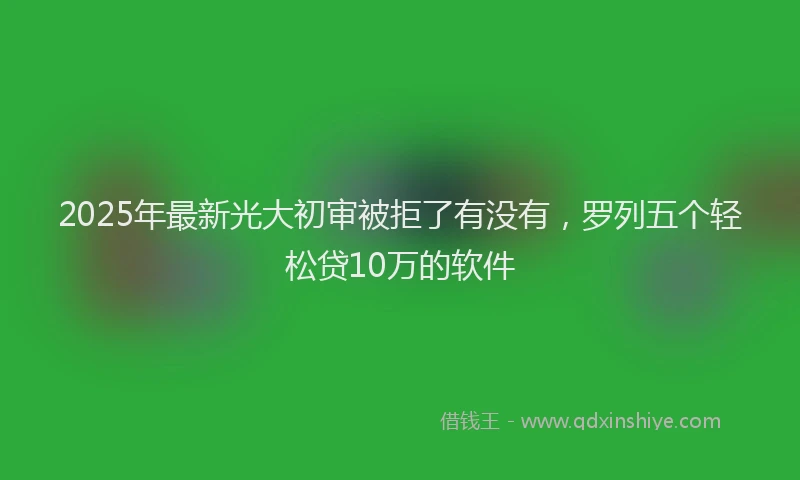 2025年最新光大初审被拒了有没有，罗列五个轻松贷10万的软件