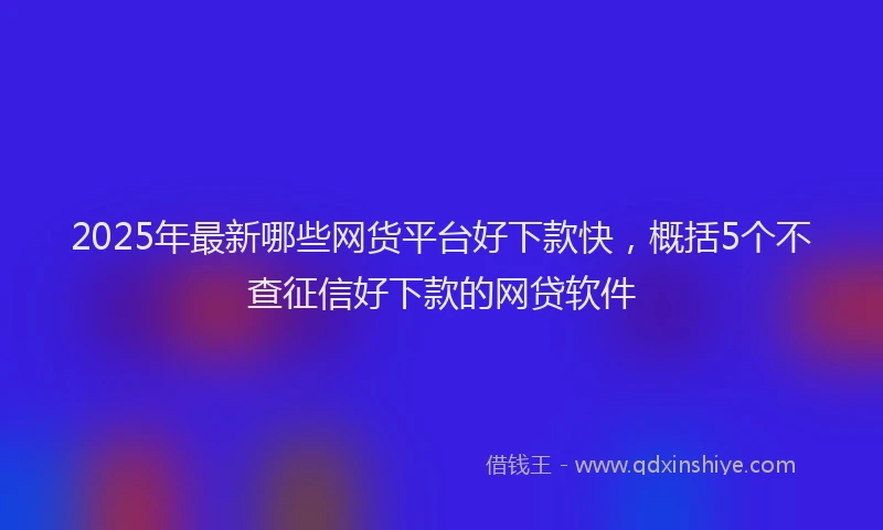 2025年最新哪些网货平台好下款快，概括5个不查征信好下款的网贷软件