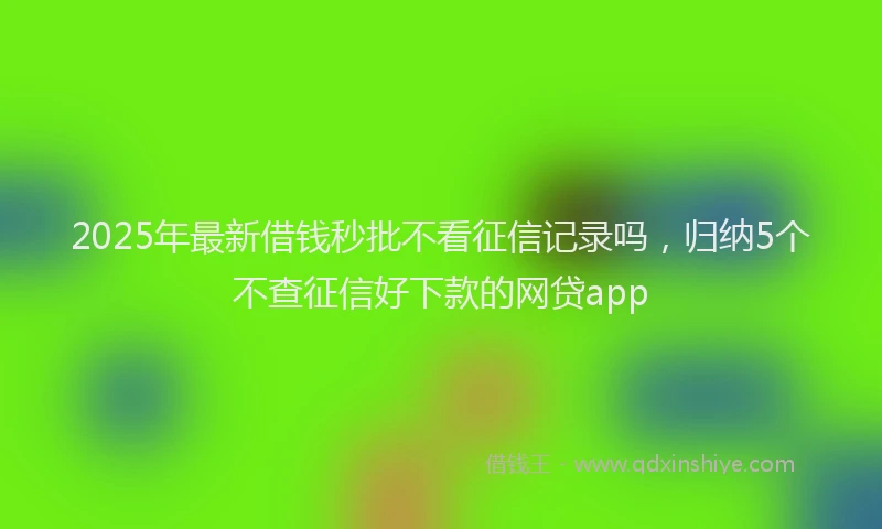 2025年最新借钱秒批不看征信记录吗，归纳5个不查征信好下款的网贷app