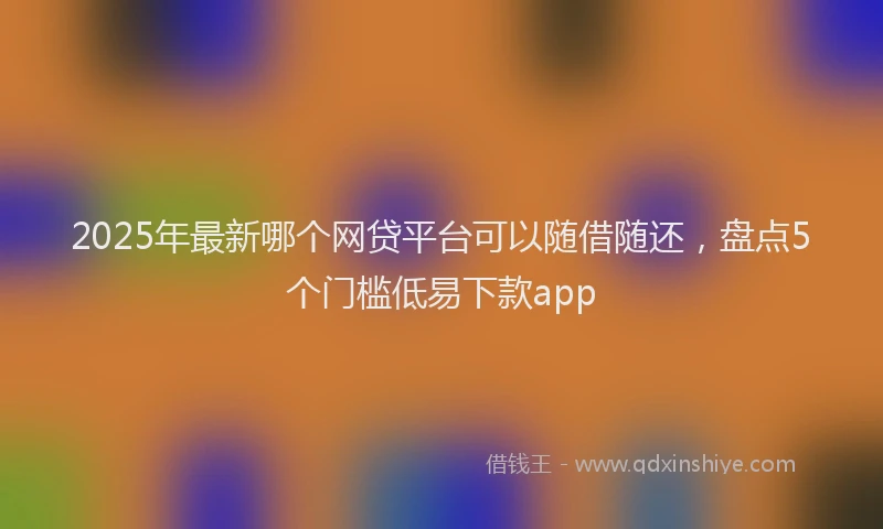 2025年最新哪个网贷平台可以随借随还，盘点5个门槛低易下款app