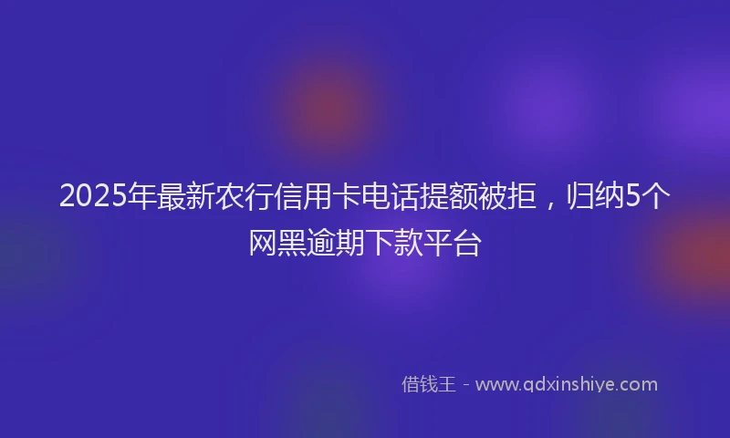 2025年最新农行信用卡电话提额被拒，归纳5个网黑逾期下款平台