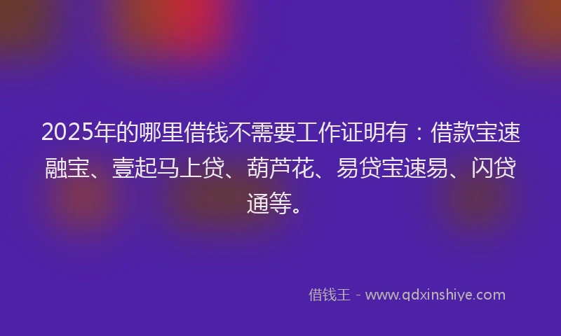 2025年的哪里借钱不需要工作证明有：借款宝速融宝、壹起马上贷、葫芦花、易贷宝速易、闪贷通等。