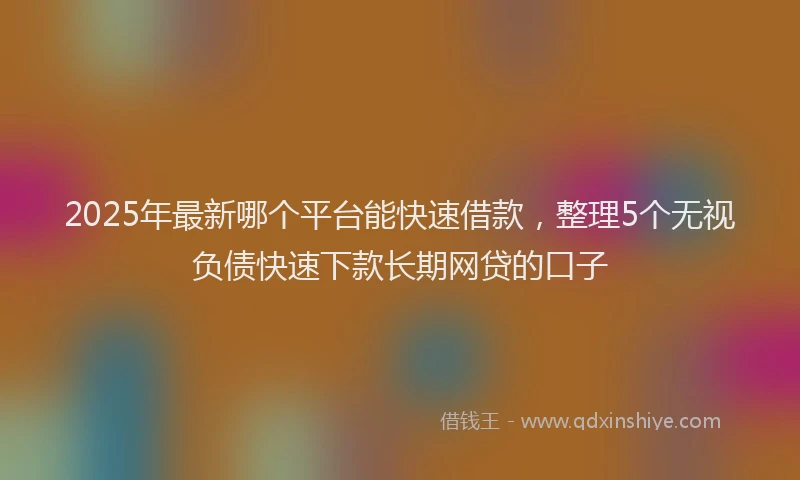2025年最新哪个平台能快速借款，整理5个无视负债快速下款长期网贷的口子