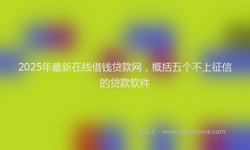 2025年最新在线借钱贷款网，概括五个不上征信的贷款软件
