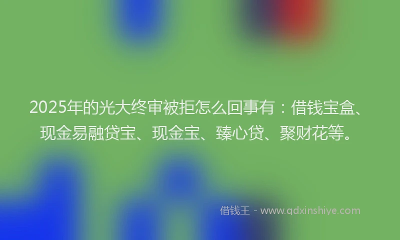 2025年的光大终审被拒怎么回事有：借钱宝盒、现金易融贷宝、现金宝、臻心贷、聚财花等。