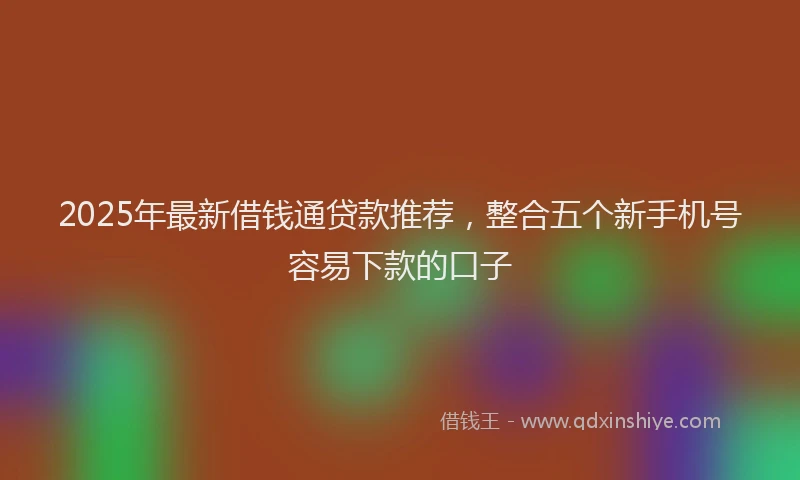 2025年最新借钱通贷款推荐，整合五个新手机号容易下款的口子