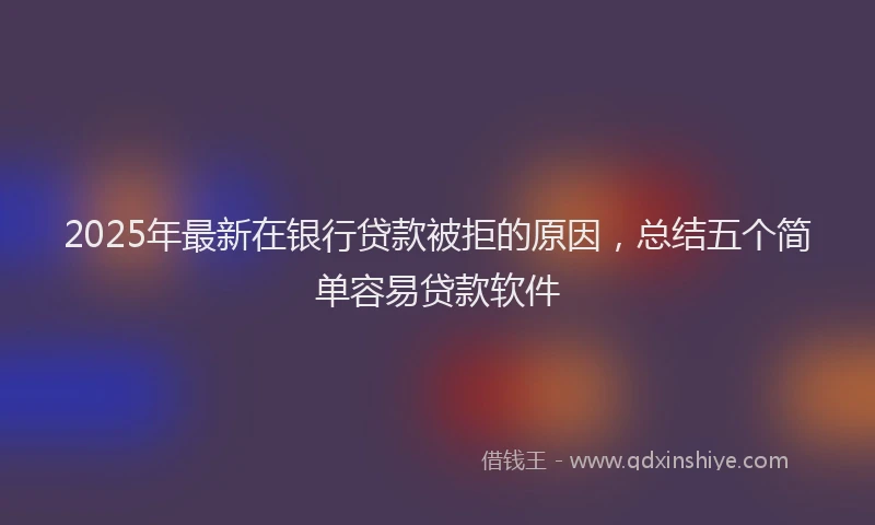 2025年最新在银行贷款被拒的原因，总结五个简单容易贷款软件