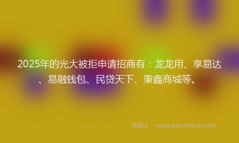 2025年的光大被拒申请招商有：龙龙用、享易达、易融钱包、民贷天下、秉鑫商城等。