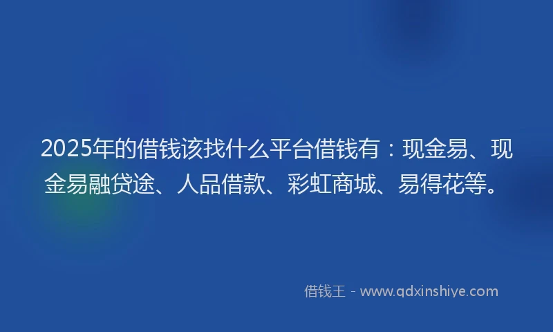 2025年的借钱该找什么平台借钱有：现金易、现金易融贷途、人品借款、彩虹商城、易得花等。
