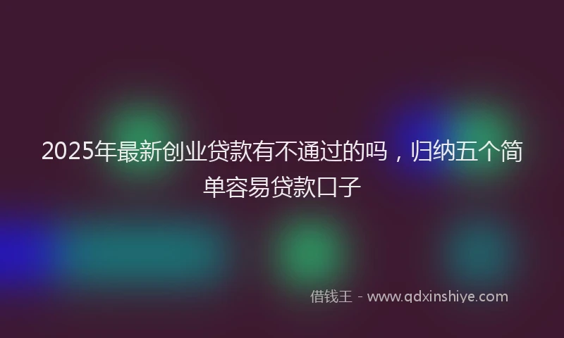 2025年最新创业贷款有不通过的吗，归纳五个简单容易贷款口子