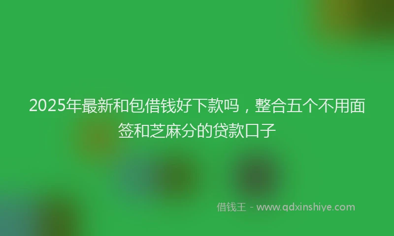 2025年最新和包借钱好下款吗，整合五个不用面签和芝麻分的贷款口子
