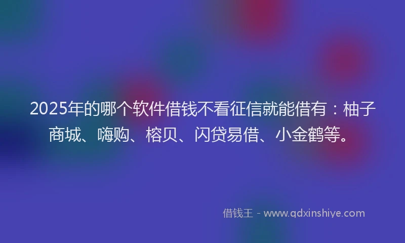 2025年的哪个软件借钱不看征信就能借有：柚子商城、嗨购、榕贝、闪贷易借、小金鹤等。