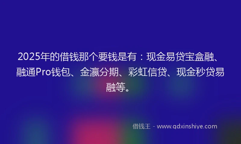 2025年的借钱那个要钱是有：现金易贷宝盒融、融通Pro钱包、金瀛分期、彩虹信贷、现金秒贷易融等。