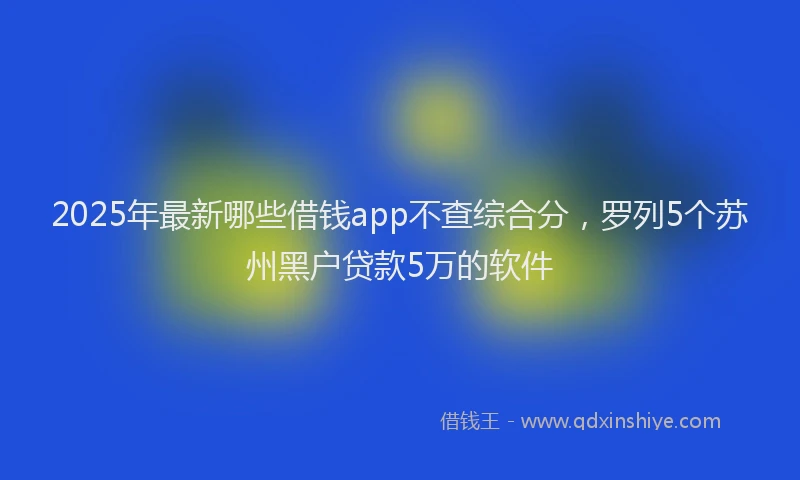 2025年最新哪些借钱app不查综合分，罗列5个苏州黑户贷款5万的软件