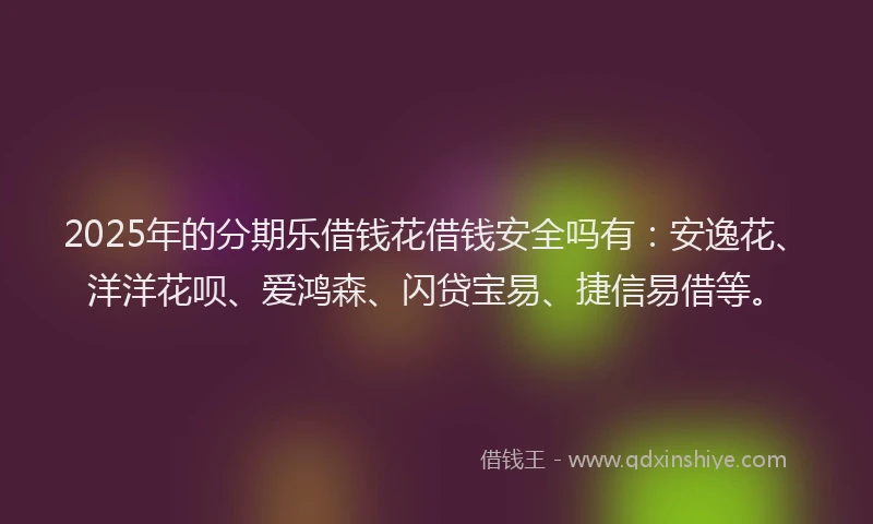 2025年的分期乐借钱花借钱安全吗有：安逸花、洋洋花呗、爱鸿森、闪贷宝易、捷信易借等。
