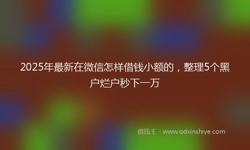 2025年最新在微信怎样借钱小额的，整理5个黑户烂户秒下一万