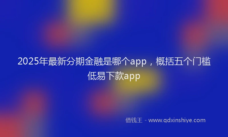 2025年最新分期金融是哪个app，概括五个门槛低易下款app