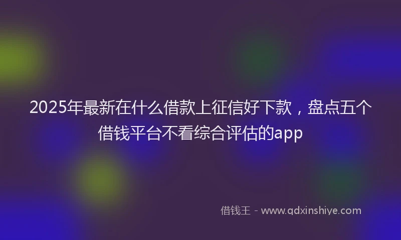 2025年最新在什么借款上征信好下款，盘点五个借钱平台不看综合评估的app