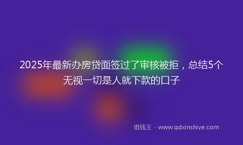 2025年最新办房贷面签过了审核被拒，总结5个无视一切是人就下款的口子