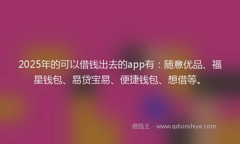 2025年的可以借钱出去的app有：随意优品、福星钱包、易贷宝易、便捷钱包、想借等。
