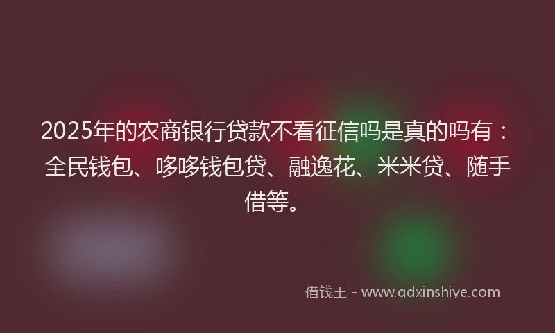 2025年的农商银行贷款不看征信吗是真的吗有：全民钱包、哆哆钱包贷、融逸花、米米贷、随手借等。