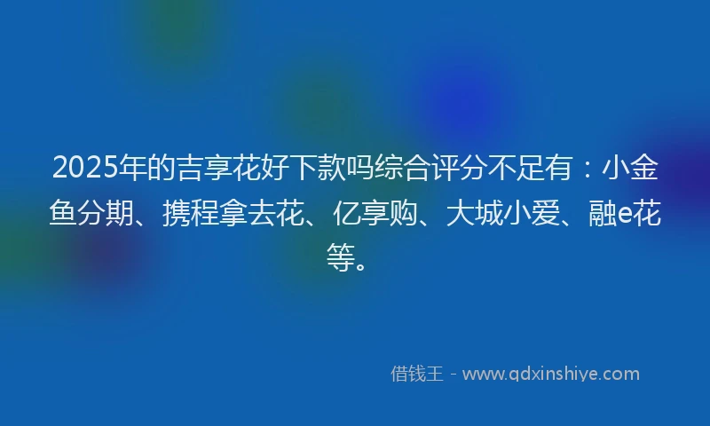 2025年的吉享花好下款吗综合评分不足有：小金鱼分期、携程拿去花、亿享购、大城小爱、融e花等。