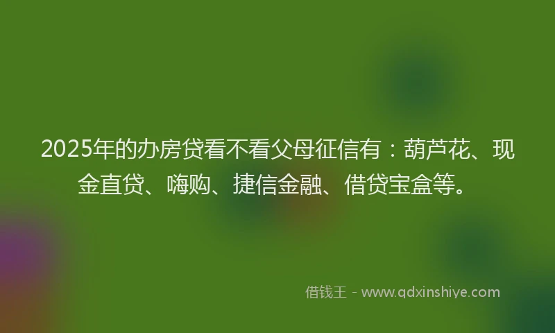 2025年的办房贷看不看父母征信有：葫芦花、现金直贷、嗨购、捷信金融、借贷宝盒等。