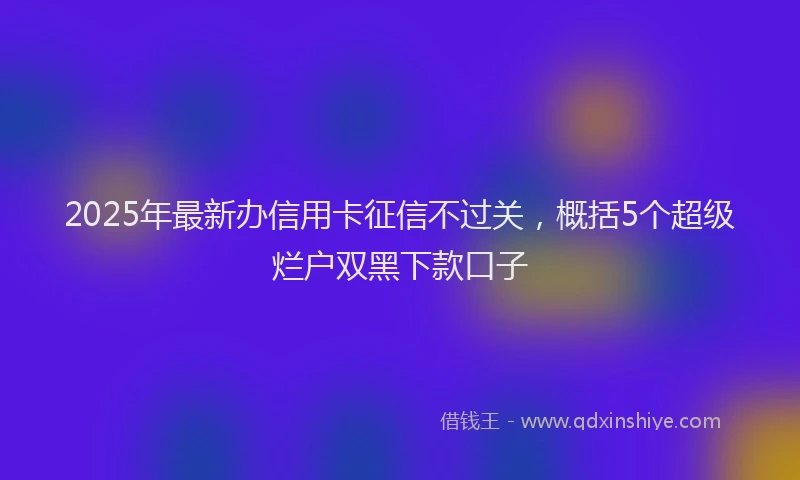 2025年最新办信用卡征信不过关，概括5个超级烂户双黑下款口子