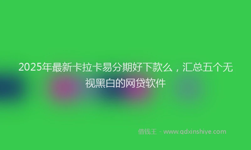 2025年最新卡拉卡易分期好下款么，汇总五个无视黑白的网贷软件