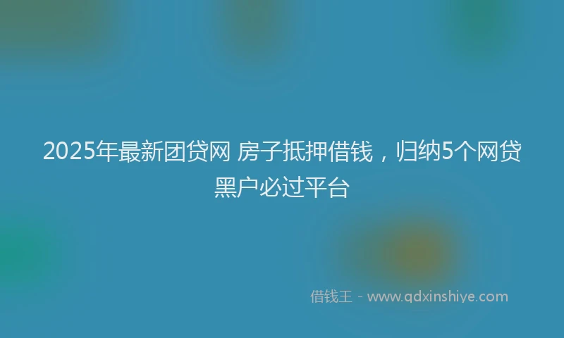 2025年最新团贷网 房子抵押借钱，归纳5个网贷黑户必过平台