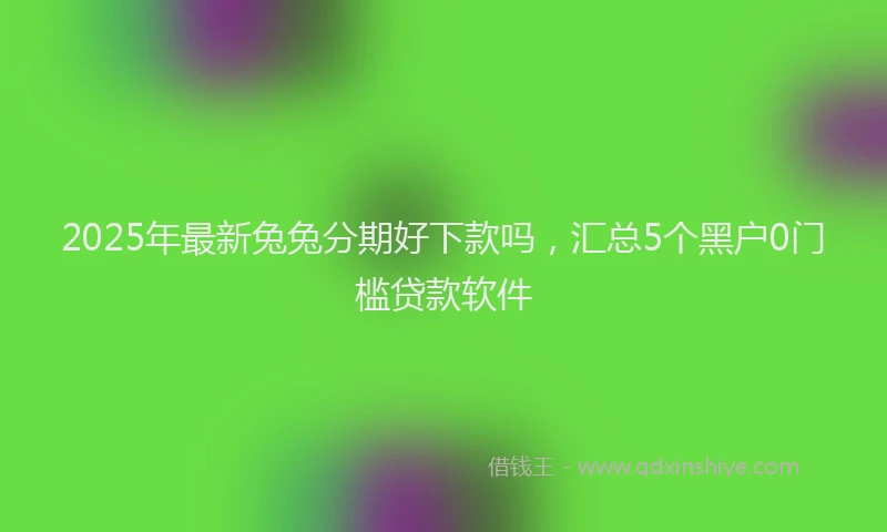 2025年最新兔兔分期好下款吗，汇总5个黑户0门槛贷款软件