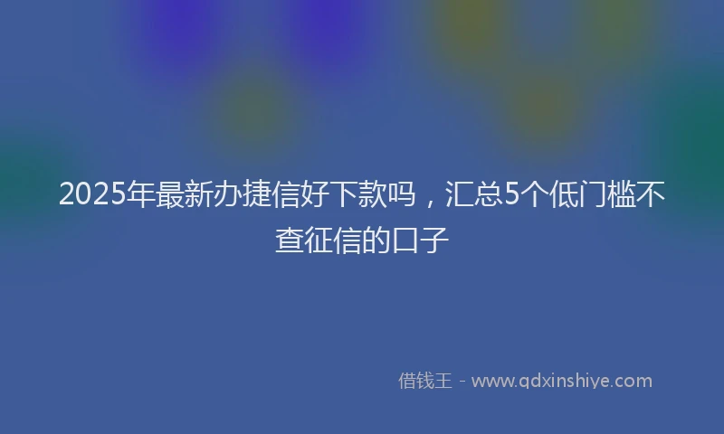 2025年最新办捷信好下款吗，汇总5个低门槛不查征信的口子