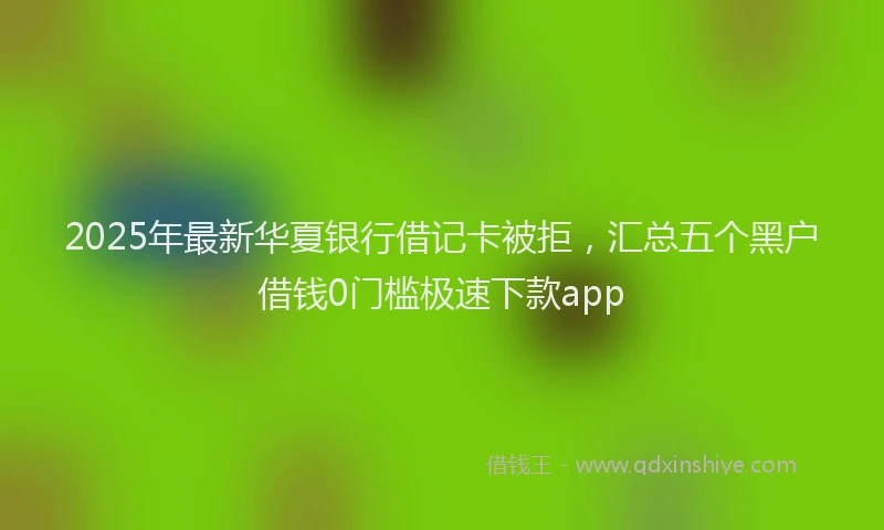 2025年最新华夏银行借记卡被拒，汇总五个黑户借钱0门槛极速下款app