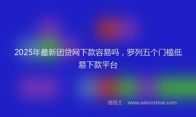 2025年最新团贷网下款容易吗，罗列五个门槛低易下款平台