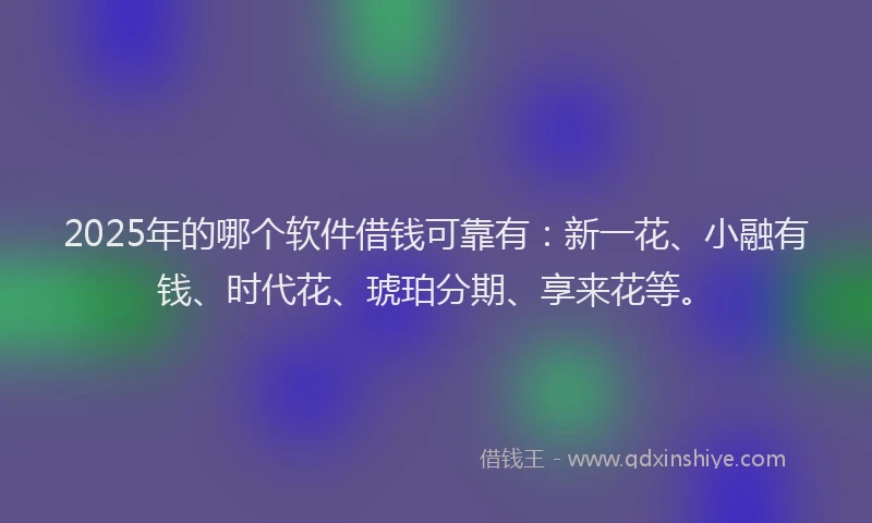 2025年的哪个软件借钱可靠有：新一花、小融有钱、时代花、琥珀分期、享来花等。