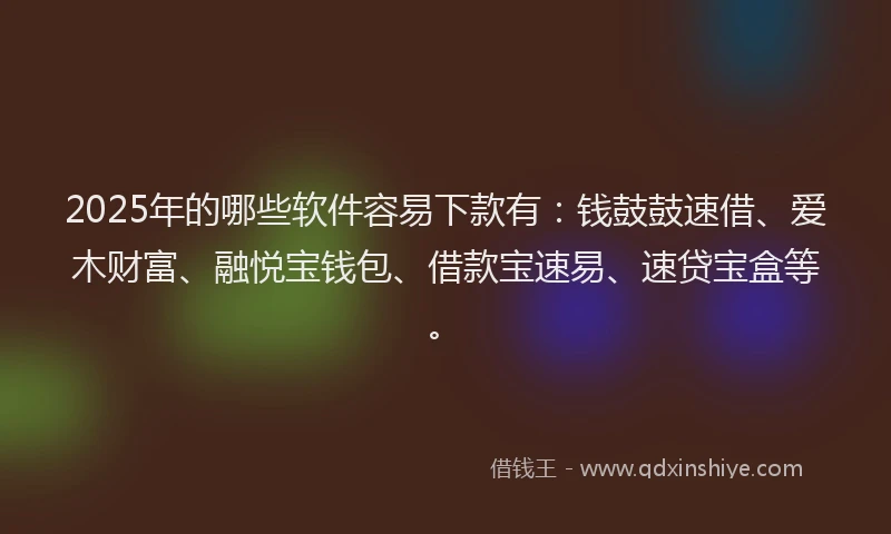 2025年的哪些软件容易下款有：钱鼓鼓速借、爱木财富、融悦宝钱包、借款宝速易、速贷宝盒等。
