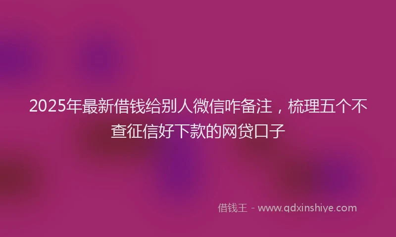 2025年最新借钱给别人微信咋备注，梳理五个不查征信好下款的网贷口子