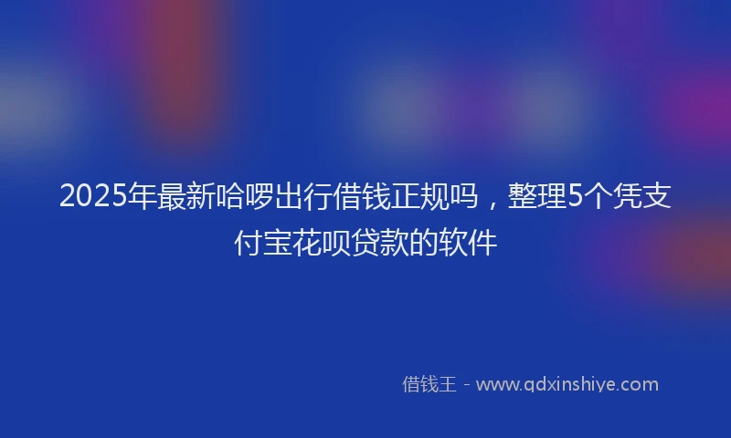2025年最新哈啰出行借钱正规吗，整理5个凭支付宝花呗贷款的软件